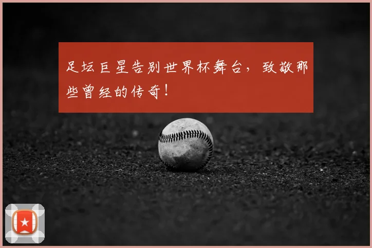 足坛巨星告别世界杯舞台，致敬那些曾经的传奇！