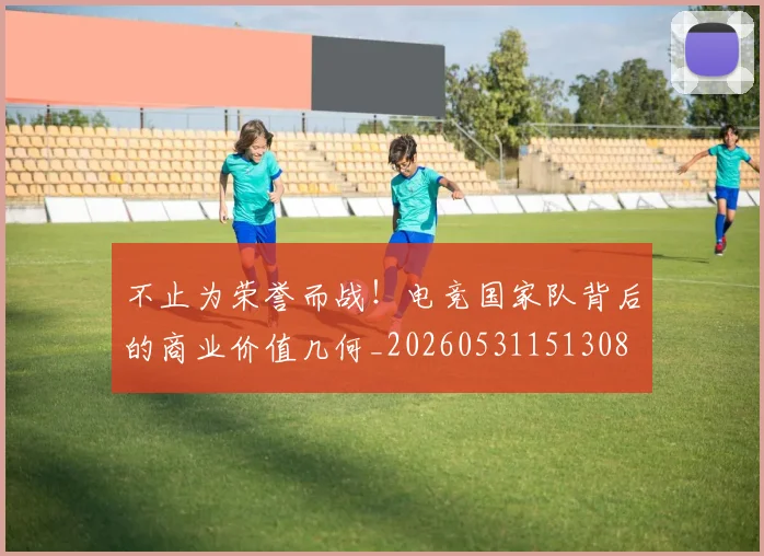不止为荣誉而战！电竞国家队背后的商业价值几何_20260531151308