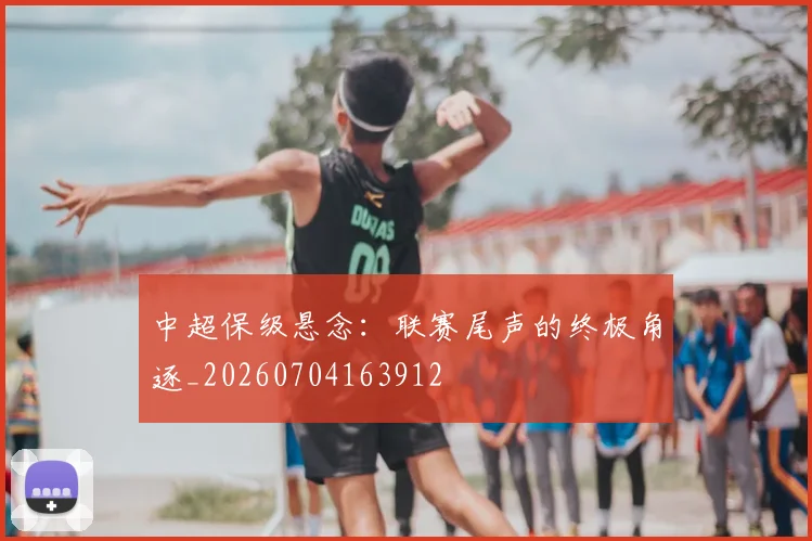 中超保级悬念：联赛尾声的终极角逐_20260704163912