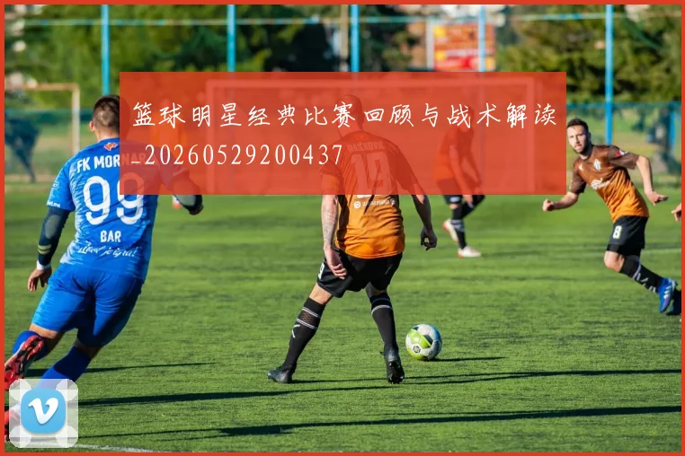 篮球明星经典比赛回顾与战术解读_20260529200437