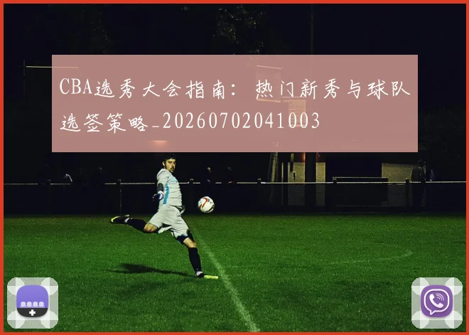 CBA选秀大会指南：热门新秀与球队选签策略_20260702041003