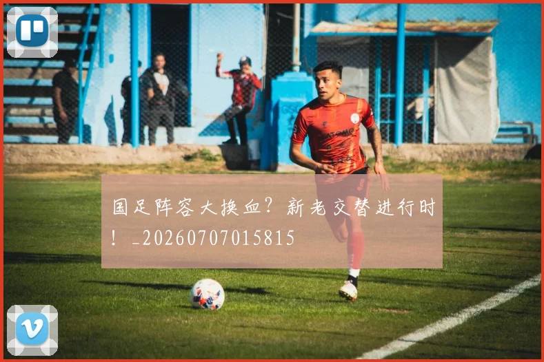 国足阵容大换血？新老交替进行时！_20260707015815