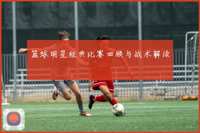 篮球明星经典比赛回顾与战术解读