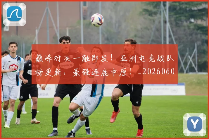 巅峰对决一触即发！亚洲电竞战队榜更新，豪强逐鹿中原！_20260604200355_20260707145833