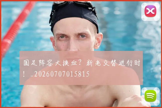 国足阵容大换血?新老交替进行时!_20260707015815