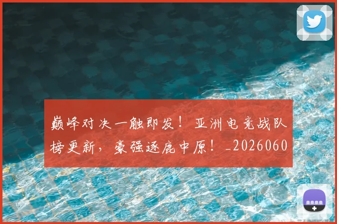 巅峰对决一触即发！亚洲电竞战队榜更新，豪强逐鹿中原！_20260604200355_20260707145833