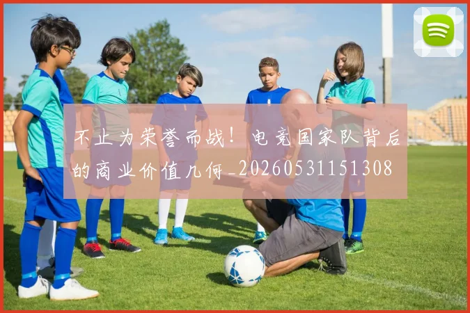 不止为荣誉而战！电竞国家队背后的商业价值几何_20260531151308