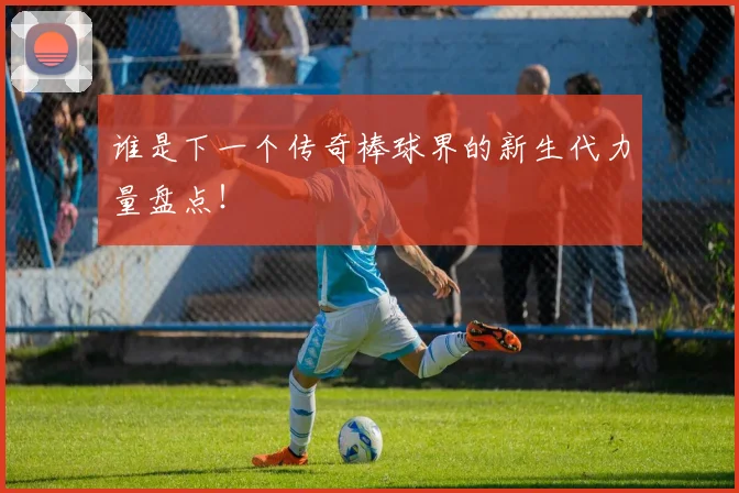 谁是下一个传奇棒球界的新生代力量盘点！