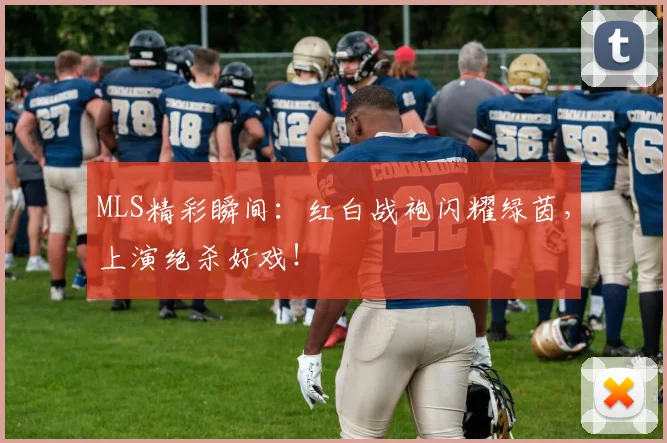 MLS精彩瞬间：红白战袍闪耀绿茵，上演绝杀好戏！